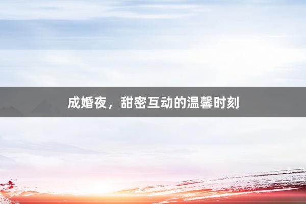 成婚夜，甜密互动的温馨时刻