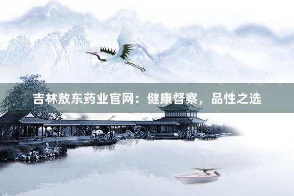 吉林敖东药业官网：健康督察，品性之选