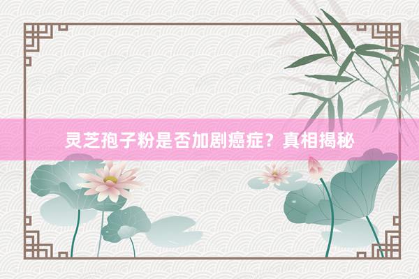 灵芝孢子粉是否加剧癌症？真相揭秘
