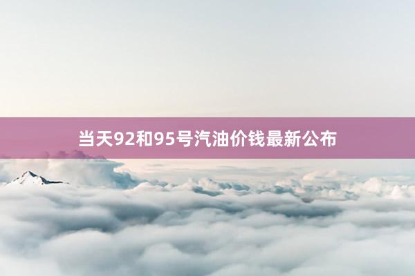 当天92和95号汽油价钱最新公布
